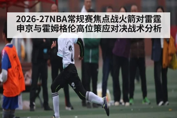 2026-27NBA常规赛焦点战火箭对雷霆申京与霍姆格伦高位策应对决战术分析